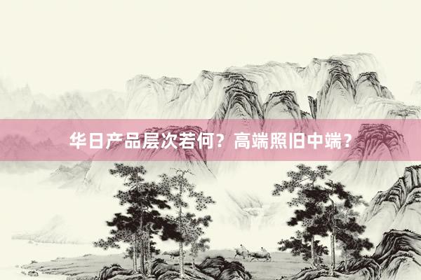 华日产品层次若何？高端照旧中端？